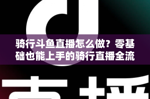 骑行斗鱼直播怎么做？零基础也能上手的骑行直播全流程指南