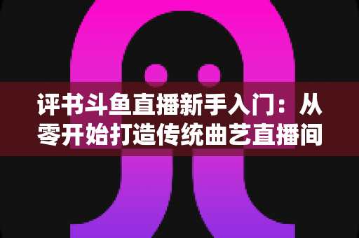 评书斗鱼直播新手入门：从零开始打造传统曲艺直播间的完整指南