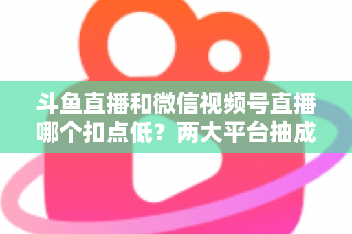 斗鱼直播和微信视频号直播哪个扣点低？两大平台抽成规则与收益深度对比