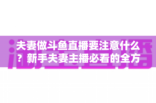 夫妻做斗鱼直播要注意什么?新手夫妻主播必看的全方位避坑指南 夫妻做斗鱼直播要注意什么?新手夫妻主播必看的全方位避坑指南