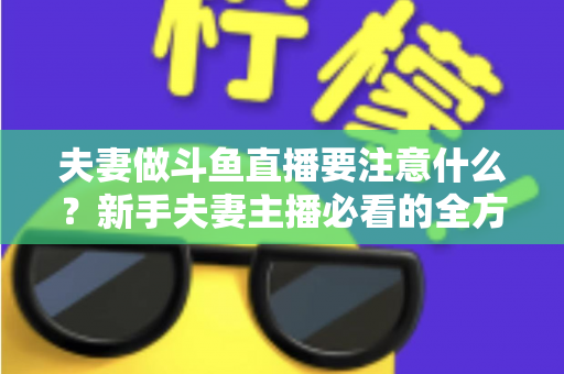 夫妻做斗鱼直播要注意什么？新手夫妻主播必看的全方位避坑指南