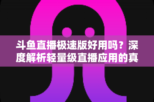 斗鱼直播极速版好用吗？深度解析轻量级直播应用的真实使用体验与优缺点