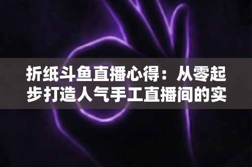 折纸斗鱼直播心得：从零起步打造人气手工直播间的实战指南