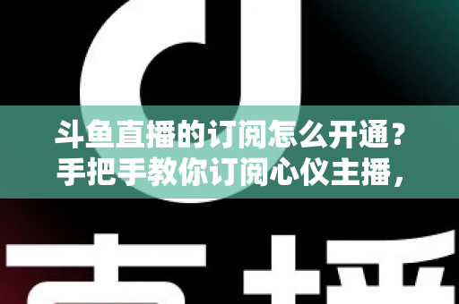 斗鱼直播的订阅怎么开通？手把手教你订阅心仪主播，解锁专属权益全攻略