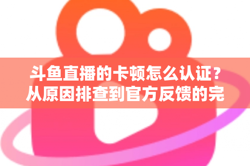 斗鱼直播的卡顿怎么认证？从原因排查到官方反馈的完整实用指南