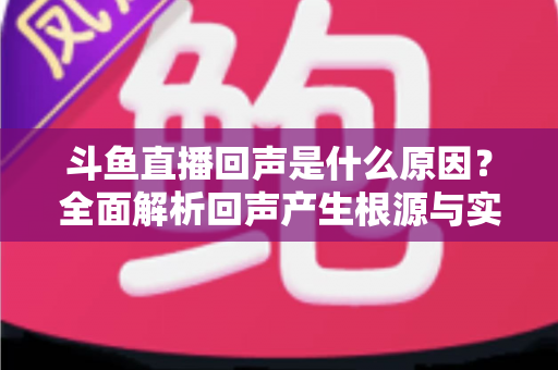 斗鱼直播回声是什么原因？全面解析回声产生根源与实用解决方案