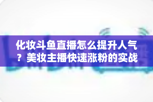 化妆斗鱼直播怎么提升人气?美妆主播快速涨粉的实战指南全解析 化妆斗鱼直播怎么提升人气?美妆主播快速涨粉的实战指南全解析