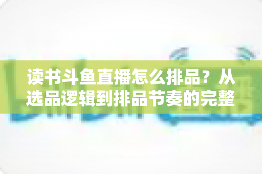 读书斗鱼直播怎么排品？从选品逻辑到排品节奏的完整实战指南