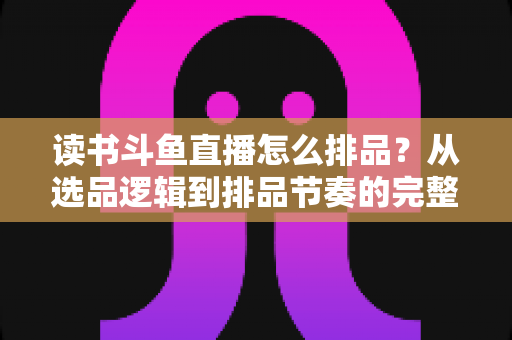 读书斗鱼直播怎么排品？从选品逻辑到排品节奏的完整实战指南