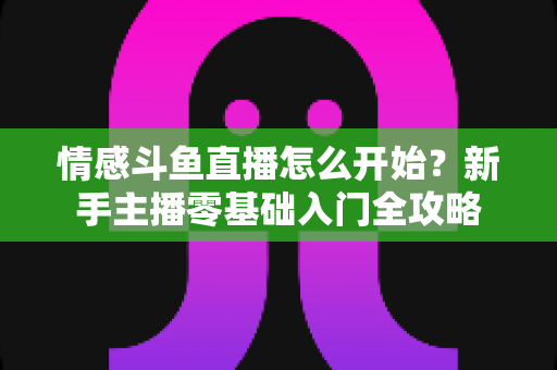 情感斗鱼直播怎么开始？新手主播零基础入门全攻略