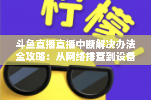 斗鱼直播直播中断解决办法全攻略：从网络排查到设备优化，一篇搞定所有卡顿与掉线难题