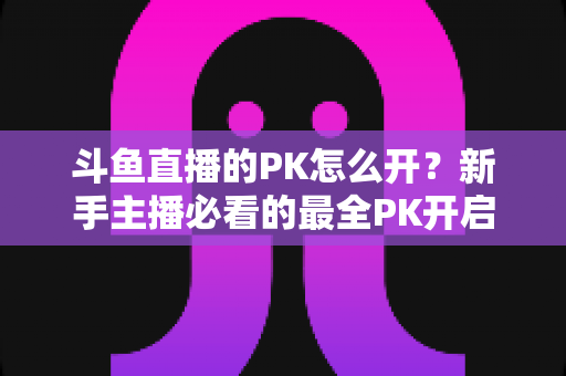 斗鱼直播的PK怎么开？新手主播必看的最全PK开启攻略与实战技巧指南