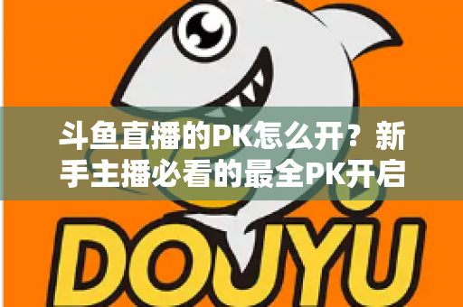斗鱼直播的PK怎么开？新手主播必看的最全PK开启攻略与实战技巧指南