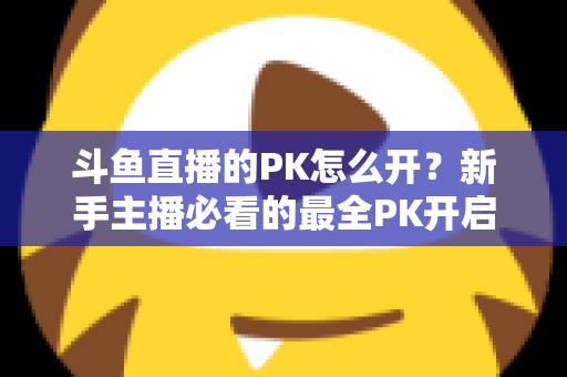 斗鱼直播的PK怎么开？新手主播必看的最全PK开启攻略与实战技巧指南