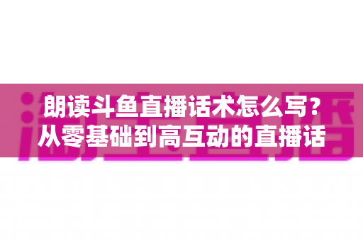 朗读斗鱼直播话术怎么写?从零基础到高互动的直播话术创作全攻略 朗读斗鱼直播话术怎么写?从零基础到高互动的直播话术创作全攻略