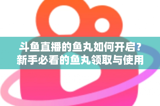 斗鱼直播的鱼丸如何开启?新手必看的鱼丸领取与使用全攻略 斗鱼直播的鱼丸如何开启?新手必看的鱼丸领取与使用全攻略