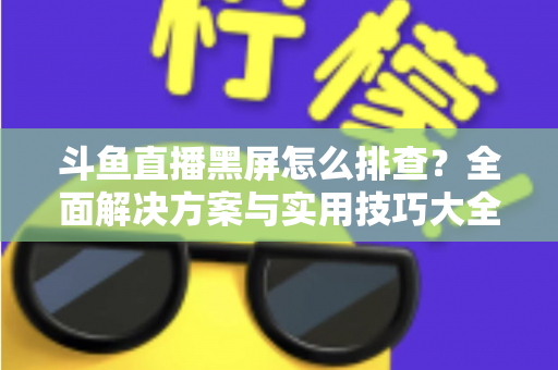 斗鱼直播黑屏怎么排查？全面解决方案与实用技巧大全助你快速恢复观看体验