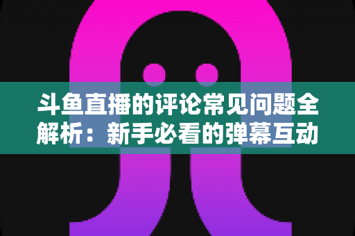 斗鱼直播的评论常见问题全解析：新手必看的弹幕互动与评论使用指南