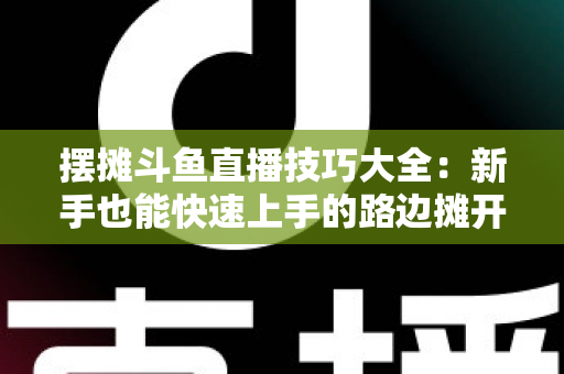 摆摊斗鱼直播技巧大全：新手也能快速上手的路边摊开播实战指南