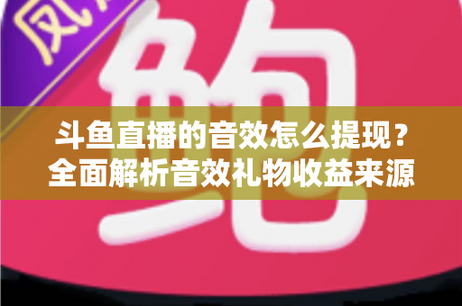 斗鱼直播的音效怎么提现?全面解析音效礼物收益来源与提现操作全流程指南 斗鱼直播的音效怎么提现?全面解析音效礼物收益来源与提现操作全流程指南