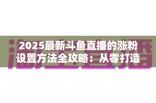 2025最新斗鱼直播的涨粉设置方法全攻略：从零打造高人气直播间的实战指南