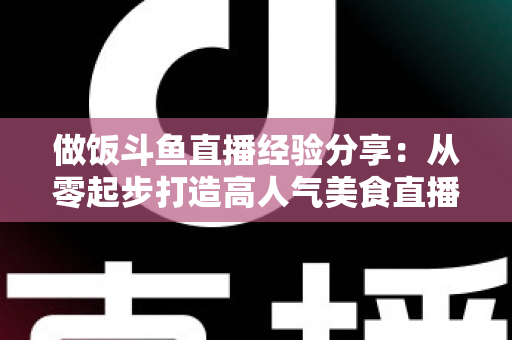 做饭斗鱼直播经验分享：从零起步打造高人气美食直播间的实战秘籍