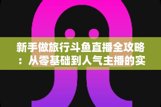 新手做旅行斗鱼直播全攻略：从零基础到人气主播的实战指南