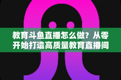 教育斗鱼直播怎么做?从零开始打造高质量教育直播间的全流程实操指南 教育斗鱼直播怎么做?从零开始打造高质量教育直播间的全流程实操指南