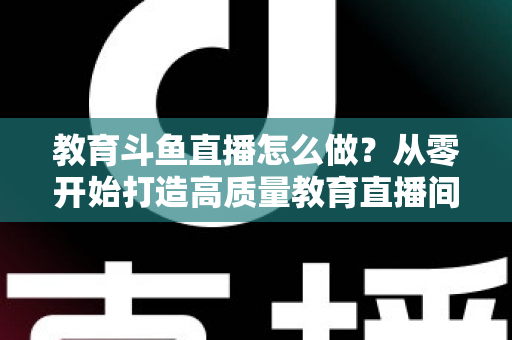 教育斗鱼直播怎么做?从零开始打造高质量教育直播间的全流程实操指南 教育斗鱼直播怎么做?从零开始打造高质量教育直播间的全流程实操指南