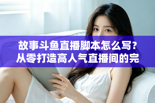 故事斗鱼直播脚本怎么写？从零打造高人气直播间的完整创作指南