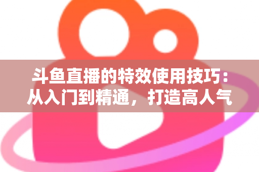 斗鱼直播的特效使用技巧：从入门到精通，打造高人气直播间的完整指南