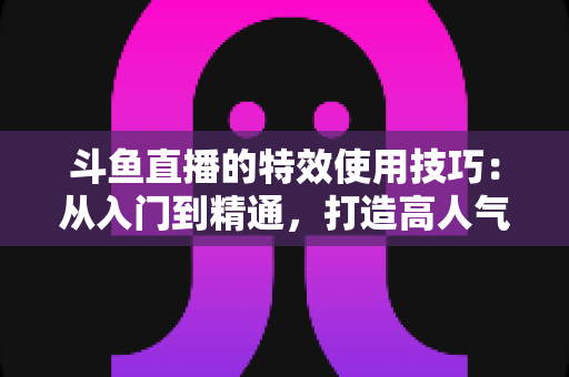 斗鱼直播的特效使用技巧：从入门到精通，打造高人气直播间的完整指南
