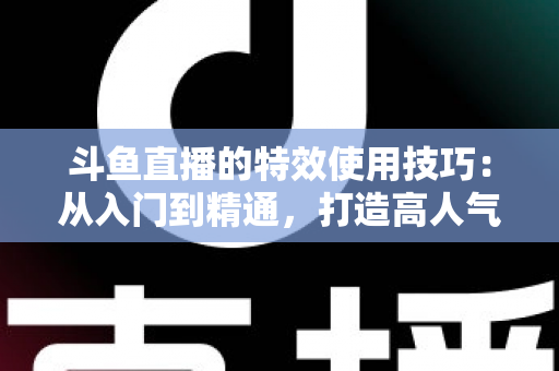斗鱼直播的特效使用技巧：从入门到精通，打造高人气直播间的完整指南