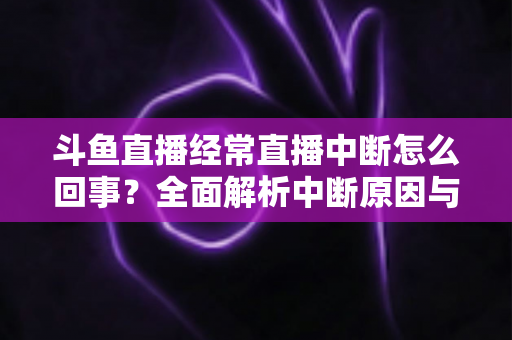 斗鱼直播经常直播中断怎么回事？全面解析中断原因与实用解决方案大全