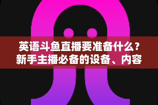 英语斗鱼直播要准备什么？新手主播必备的设备、内容与运营全攻略