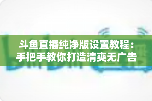 斗鱼直播纯净版设置教程:手把手教你打造清爽无广告的极致观看体验 斗鱼直播纯净版设置教程:手把手教你打造清爽无广告的极致观看体验
