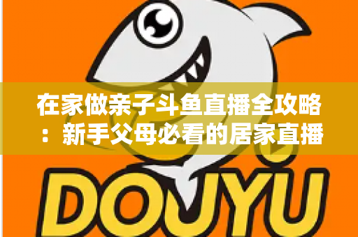 在家做亲子斗鱼直播全攻略:新手父母必看的居家直播运营与陪伴指南 在家做亲子斗鱼直播全攻略:新手父母必看的居家直播运营与陪伴指南