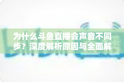 为什么斗鱼直播会声音不同步?深度解析原因与全面解决方案指南 为什么斗鱼直播会声音不同步?深度解析原因与全面解决方案指南