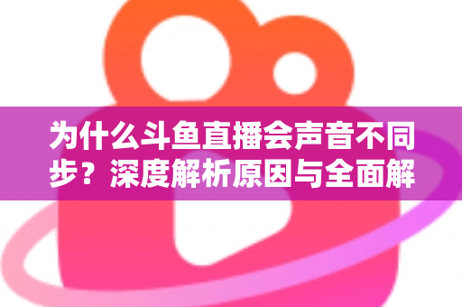 为什么斗鱼直播会声音不同步?深度解析原因与全面解决方案指南 为什么斗鱼直播会声音不同步?深度解析原因与全面解决方案指南