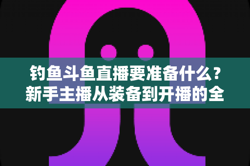 钓鱼斗鱼直播要准备什么?新手主播从装备到开播的全方位实战指南 钓鱼斗鱼直播要准备什么?新手主播从装备到开播的全方位实战指南