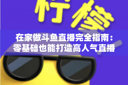 在家做斗鱼直播完全指南：零基础也能打造高人气直播间