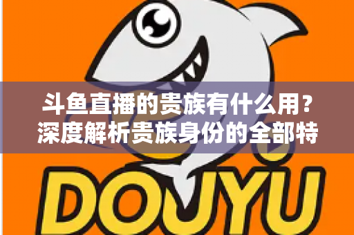 斗鱼直播的贵族有什么用？深度解析贵族身份的全部特权与实际价值
