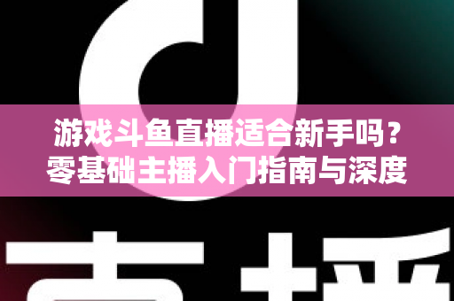 游戏斗鱼直播适合新手吗?零基础主播入门指南与深度解析 游戏斗鱼直播适合新手吗?零基础主播入门指南与深度解析