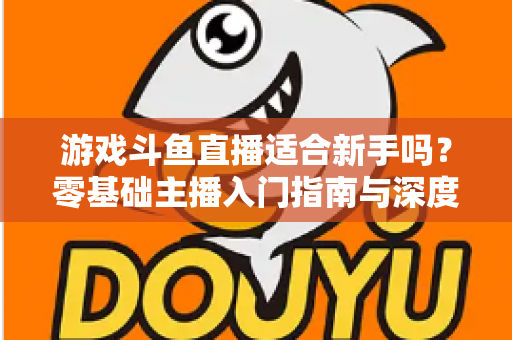 游戏斗鱼直播适合新手吗？零基础主播入门指南与深度解析