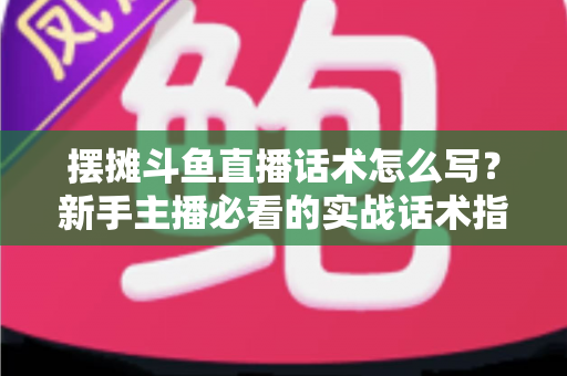 摆摊斗鱼直播话术怎么写?新手主播必看的实战话术指南与技巧全解析 摆摊斗鱼直播话术怎么写?新手主播必看的实战话术指南与技巧全解析