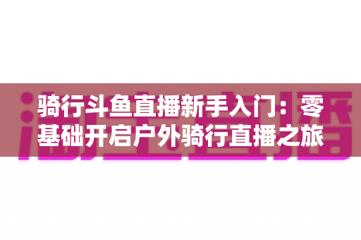 骑行斗鱼直播新手入门:零基础开启户外骑行直播之旅的完整指南 骑行斗鱼直播新手入门:零基础开启户外骑行直播之旅的完整指南