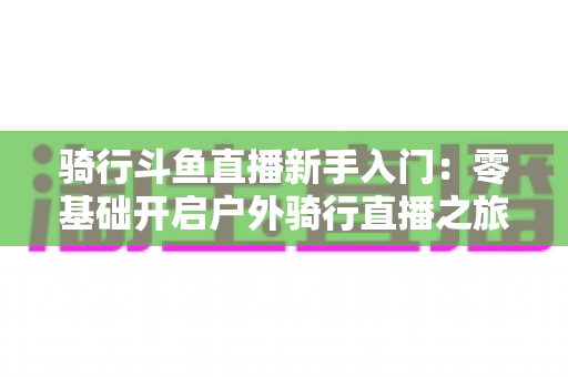 骑行斗鱼直播新手入门：零基础开启户外骑行直播之旅的完整指南
