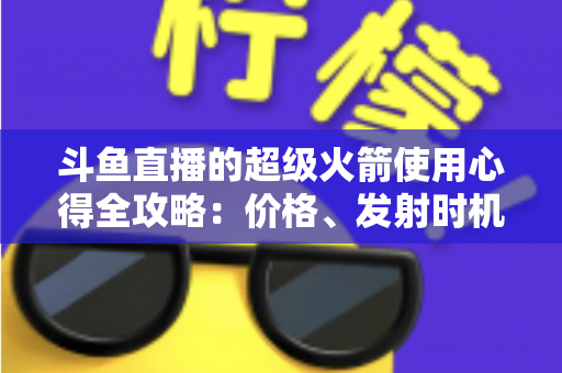斗鱼直播的超级火箭使用心得全攻略：价格、发射时机与省钱技巧一站式指南