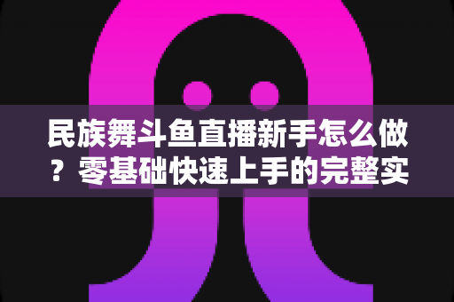 民族舞斗鱼直播新手怎么做?零基础快速上手的完整实战攻略 民族舞斗鱼直播新手怎么做?零基础快速上手的完整实战攻略