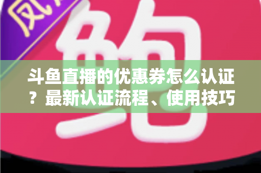 斗鱼直播的优惠券怎么认证？最新认证流程、使用技巧与常见问题全面解析